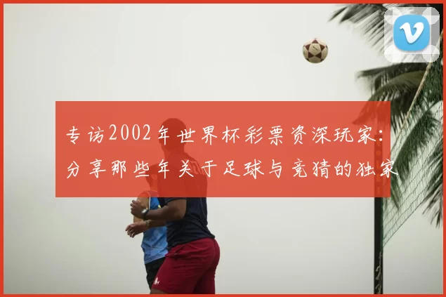 专访2002年世界杯彩票资深玩家：分享那些年关于足球与竞猜的独家记忆