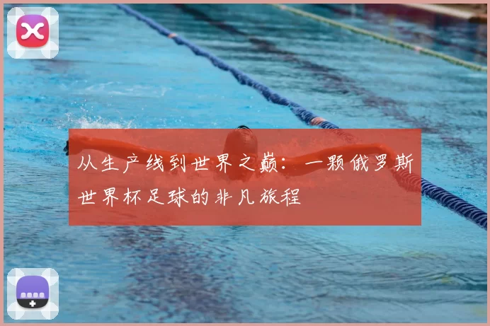 从生产线到世界之巅：一颗俄罗斯世界杯足球的非凡旅程