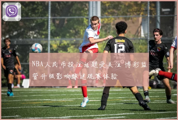 NBA人民币投注话题受关注 博彩监管升级影响球迷观赛体验