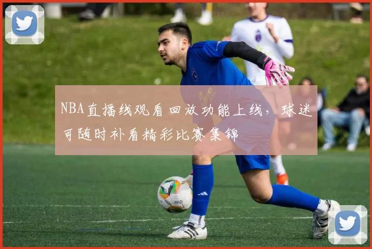 NBA直播线观看回放功能上线，球迷可随时补看精彩比赛集锦