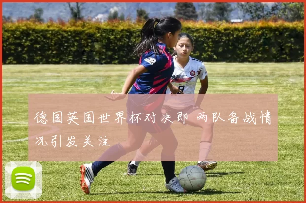 德国英国世界杯对决即 两队备战情况引发关注